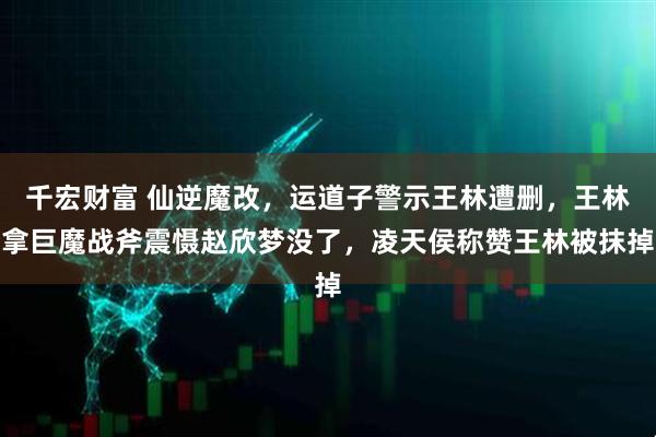 千宏财富 仙逆魔改，运道子警示王林遭删，王林拿巨魔战斧震慑赵欣梦没了，凌天侯称赞王林被抹掉