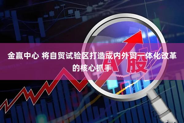 金赢中心 将自贸试验区打造成内外贸一体化改革的核心抓手