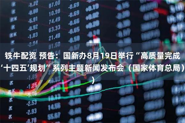 铁牛配资 预告：国新办8月19日举行“高质量完成‘十四五’规划”系列主题新闻发布会（国家体育总局）