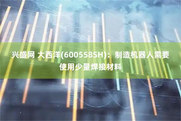 兴盛网 大西洋(600558SH)：制造机器人需要使用少量焊接材料