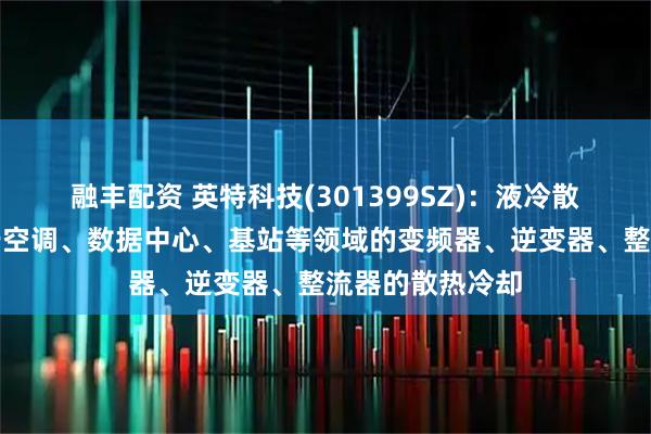 融丰配资 英特科技(301399SZ)：液冷散热器可以应用于空调、数据中心、基站等领域的变频器、逆变器、整流器的散热冷却