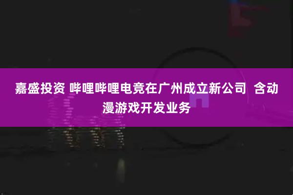嘉盛投资 哔哩哔哩电竞在广州成立新公司  含动漫游戏开发业务