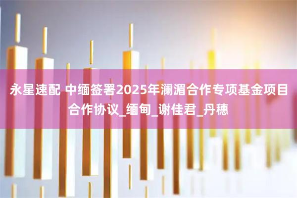 永星速配 中缅签署2025年澜湄合作专项基金项目合作协议_缅甸_谢佳君_丹穗