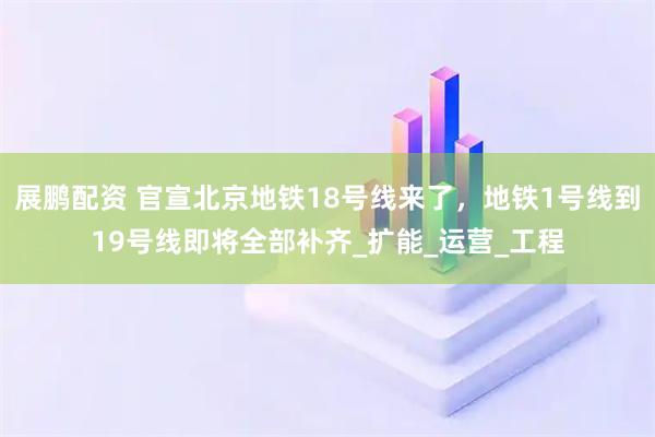 展鹏配资 官宣北京地铁18号线来了，地铁1号线到19号线即将全部补齐_扩能_运营_工程