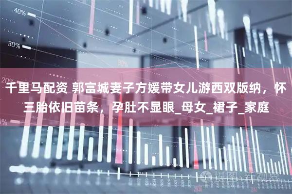 千里马配资 郭富城妻子方媛带女儿游西双版纳，怀三胎依旧苗条，孕肚不显眼_母女_裙子_家庭