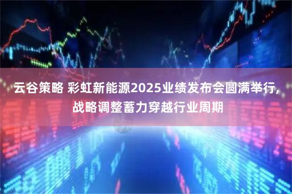 云谷策略 彩虹新能源2025业绩发布会圆满举行, 战略调整蓄力穿越行业周期