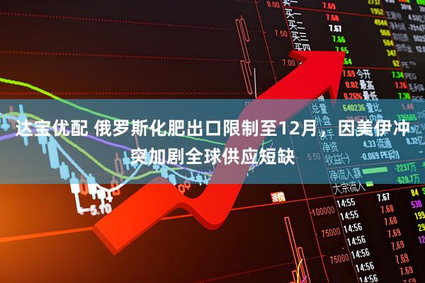 达宝优配 俄罗斯化肥出口限制至12月，因美伊冲突加剧全球供应短缺