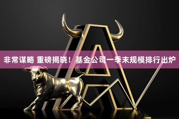 非常谋略 重磅揭晓！基金公司一季末规模排行出炉