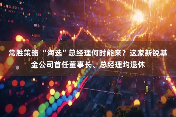 常胜策略 “海选”总经理何时能来？这家新锐基金公司首任董事长、总经理均退休