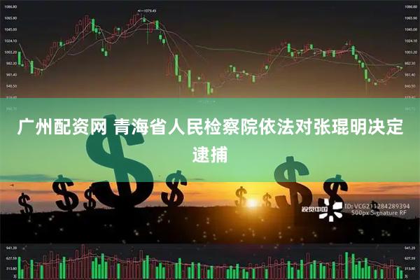 广州配资网 青海省人民检察院依法对张琨明决定逮捕