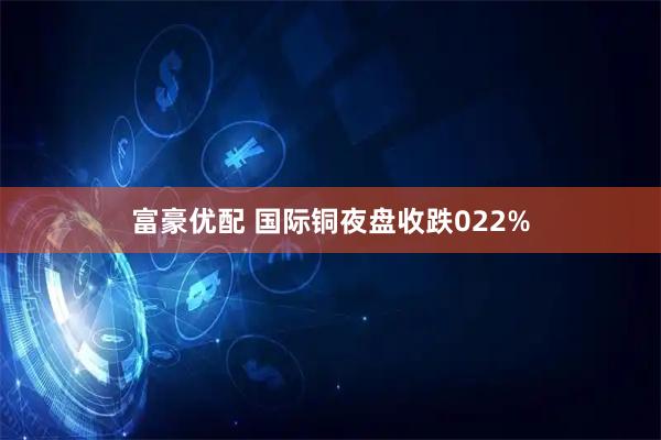 富豪优配 国际铜夜盘收跌022%