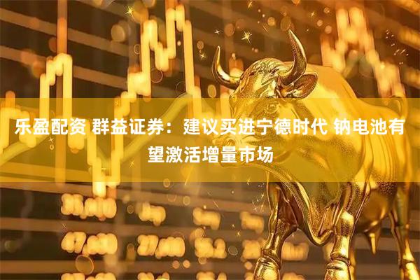 乐盈配资 群益证券：建议买进宁德时代 钠电池有望激活增量市场