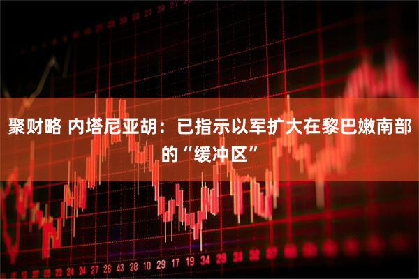 聚财略 内塔尼亚胡：已指示以军扩大在黎巴嫩南部的“缓冲区”