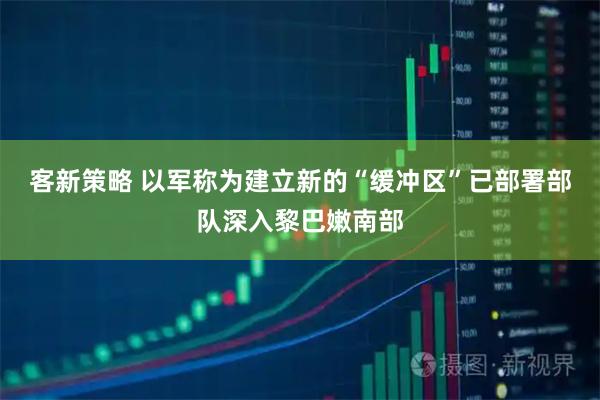客新策略 以军称为建立新的“缓冲区”已部署部队深入黎巴嫩南部