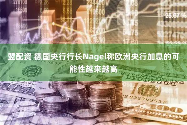 盟配资 德国央行行长Nagel称欧洲央行加息的可能性越来越高