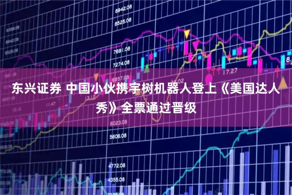 东兴证券 中国小伙携宇树机器人登上《美国达人秀》全票通过晋级