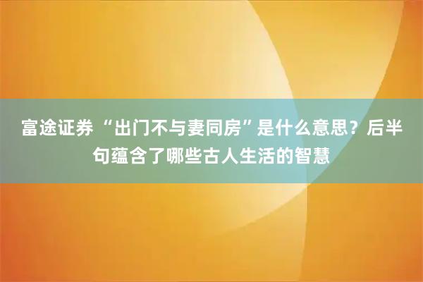 富途证券 “出门不与妻同房”是什么意思？后半句蕴含了哪些古人生活的智慧
