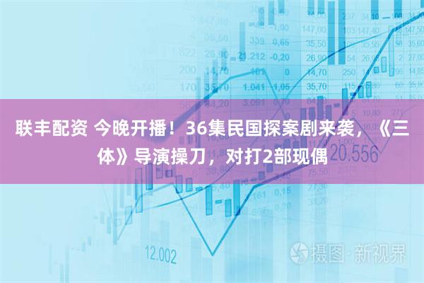 联丰配资 今晚开播！36集民国探案剧来袭，《三体》导演操刀，对打2部现偶