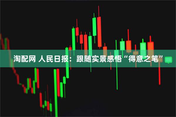 淘配网 人民日报:跟随实景感悟“得意之笔”