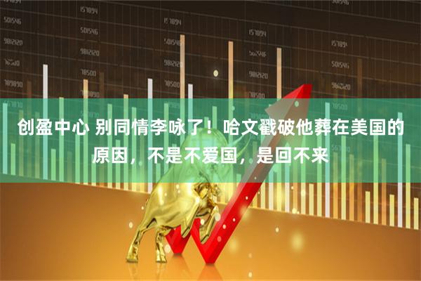 创盈中心 别同情李咏了！哈文戳破他葬在美国的原因，不是不爱国，是回不来