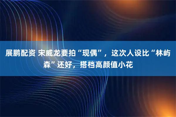 展鹏配资 宋威龙要拍“现偶”,这次人设比“林屿森”还好,搭档高颜值小花