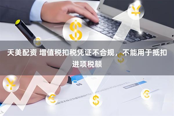 天美配资 增值税扣税凭证不合规，不能用于抵扣进项税额