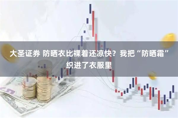 大圣证券 防晒衣比裸着还凉快？我把“防晒霜”织进了衣服里