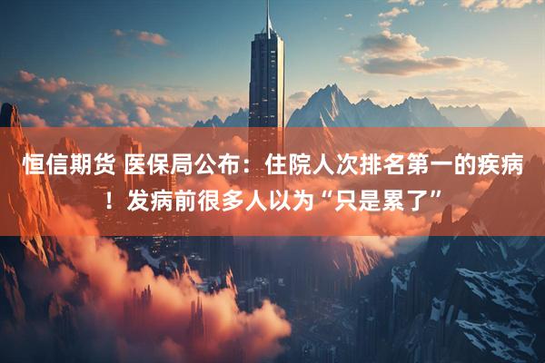 恒信期货 医保局公布:住院人次排名第一的疾病!发病前很多人以为“只是累了”