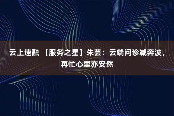云上速融 【服务之星】朱芸：云端问诊减奔波，再忙心里亦安然