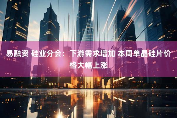易融资 硅业分会：下游需求增加 本周单晶硅片价格大幅上涨