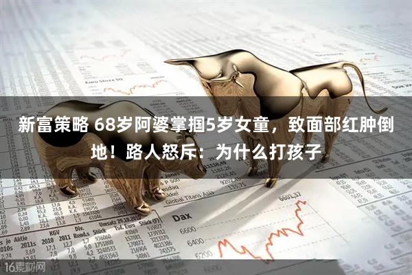 新富策略 68岁阿婆掌掴5岁女童，致面部红肿倒地！路人怒斥：为什么打孩子