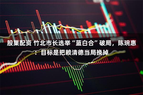 股巢配资 竹北市长选举“蓝白合”破局,陈琬惠:目标是把赖清德当局换掉